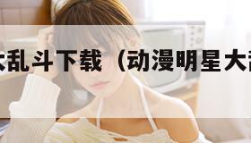 动漫明星大乱斗下载（动漫明星大乱斗下载安卓版）