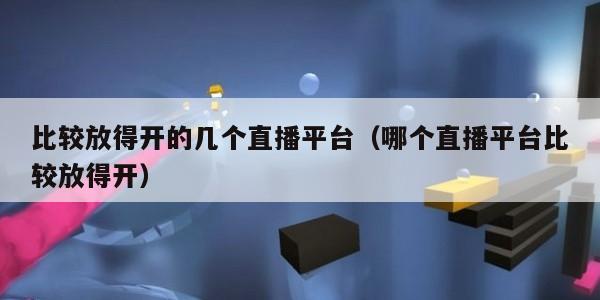 比较放得开的几个直播平台（哪个直播平台比较放得开）