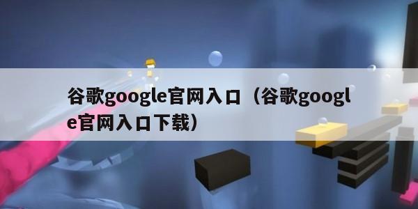 谷歌google官网入口（谷歌google官网入口下载）
