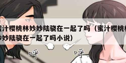 蜜汁樱桃林妙妙陆骁在一起了吗（蜜汁樱桃林妙妙陆骁在一起了吗小说）