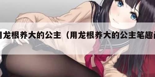 用龙根养大的公主（用龙根养大的公主笔趣阁）