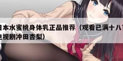 日本水蜜桃身体乳正品推荐（观看已满十八岁电视剧冲田杏梨）