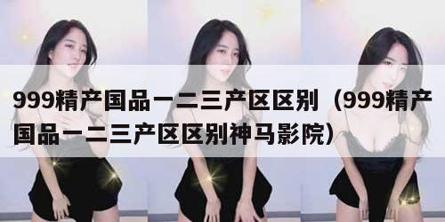 99精产国品一二三产区区别（999精产国品一二三产区区别神马影院）"