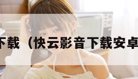 快云影音下载（快云影音下载安卓最新版本）