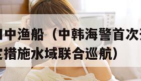 韩海警又扣中渔船（中韩海警首次开展中韩渔业协定暂定措施水域联合巡航）