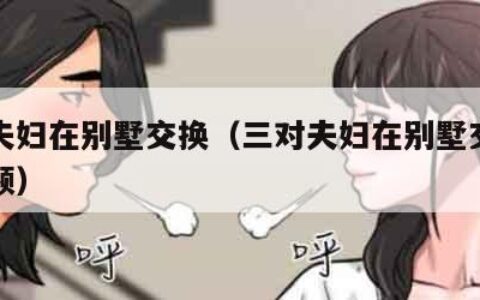 三对夫妇在别墅交换（三对夫妇在别墅交换在线视频）