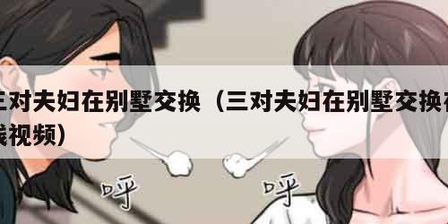 三对夫妇在别墅交换（三对夫妇在别墅交换在线视频）