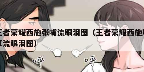 王者荣耀西施张嘴流眼泪图（王者荣耀西施脸红流眼泪图）