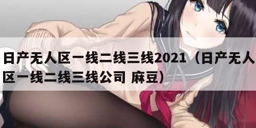 日产无人区一线二线三线2021（日产无人区一线二线三线公司 麻豆）