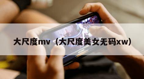 大尺度mv（大尺度美女无码xw）
