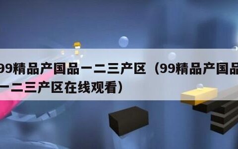 99精品产国品一二三产区（99精品产国品一二三产区在线观看）
