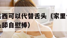 家里什么东西可以代替舌头（家里什么东西可以代替舌头舔自慰棒）