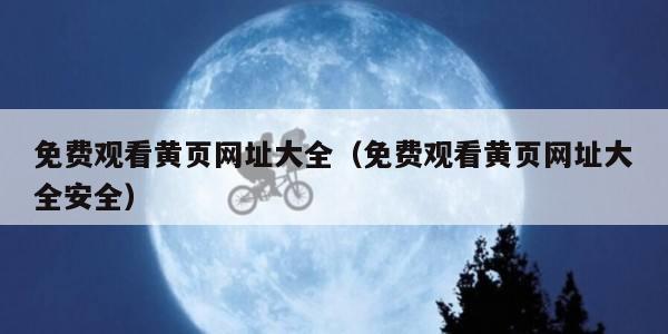 免费观看黄页网址大全（免费观看黄页网址大全安全）