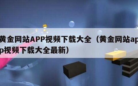 黄金网站APP视频下载大全（黄金网站app视频下载大全最新）