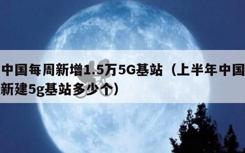 中国每周新增1.5万5G基站（上半年中国新建5g基站多少个）