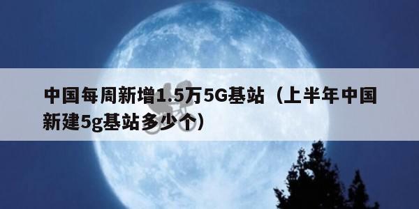 中国每周新增1.5万5G基站（上半年中国新建5g基站多少个）