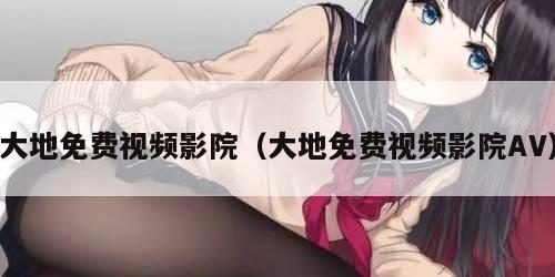 大地免费视频影院（大地免费视频影院AV）