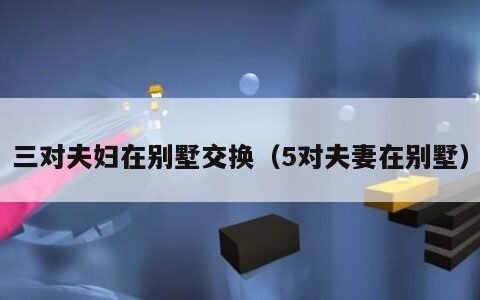 三对夫妇在别墅交换（5对夫妻在别墅）