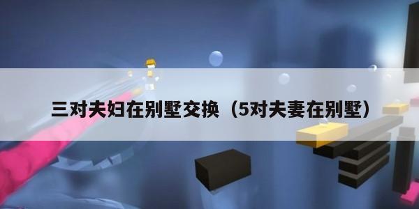 三对夫妇在别墅交换（5对夫妻在别墅）