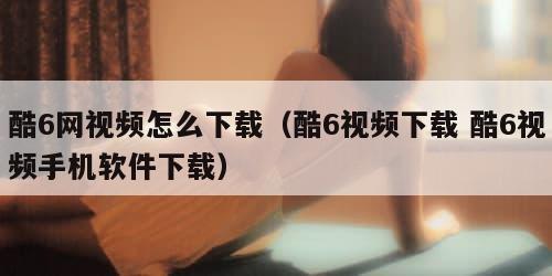 酷6网视频怎么下载（酷6视频下载 酷6视频手机软件下载）
