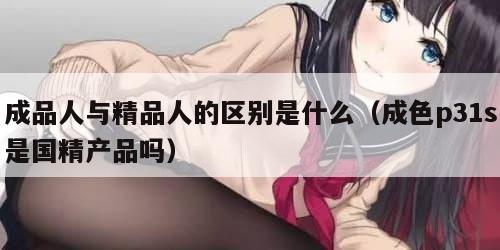 成品人与精品人的区别是什么（成色p31s是国精产品吗）