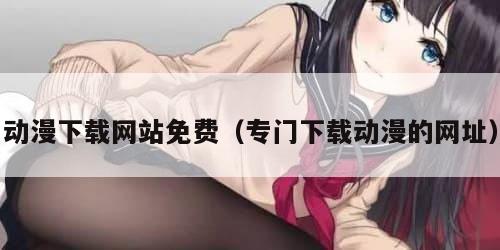 动漫下载网站免费（专门下载动漫的网址）