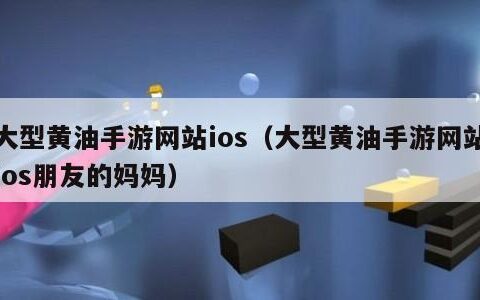 大型黄油手游网站ios（大型黄油手游网站ios朋友的妈妈）