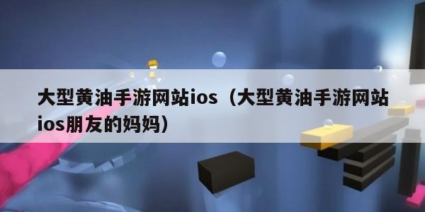 大型黄油手游网站ios（大型黄油手游网站ios朋友的妈妈）