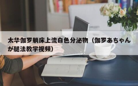太华伽罗躺床上流白色分泌物（伽罗あちゃんが腿法教学视频）