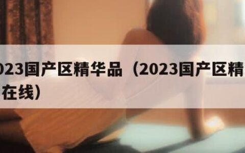 2023国产区精华品（2023国产区精华品在线）