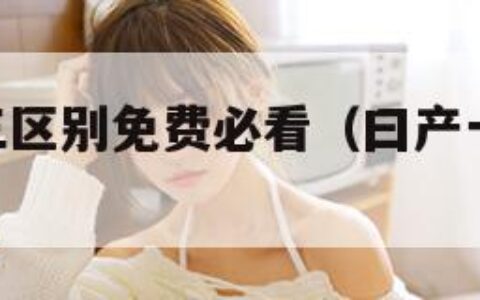 日产一二三区别免费必看（曰产一二三四2021十八）