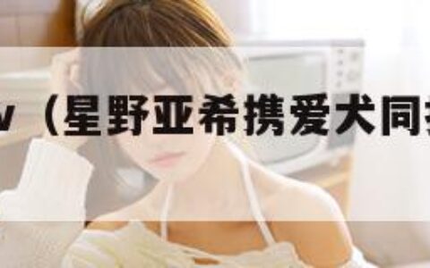 星野亚希av（星野亚希携爱犬同拍低调回应感情）