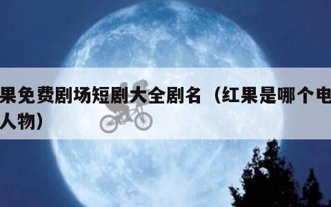 红果免费剧场短剧大全剧名（红果是哪个电视的人物）