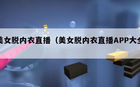 美女脱内衣直播（美女脱内衣直播APP大全）