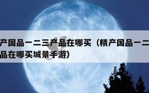 精产国品一二三产品在哪买（精产国品一二三产品在哪买城景手游）