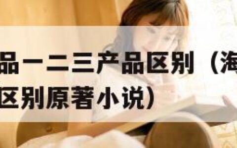海角国精产品一二三产品区别（海角国精产品一二三产品区别原著小说）