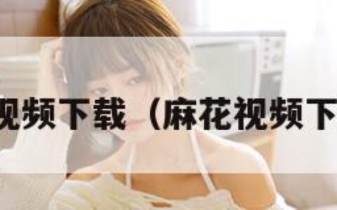 麻花视频下载（麻花视频下载安）