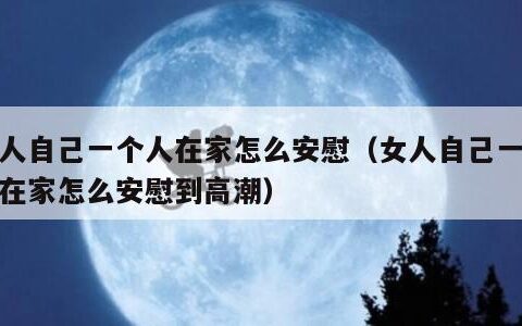 女人自己一个人在家怎么安慰（女人自己一个人在家怎么安慰到高潮）