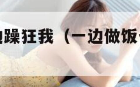 一边做饭一边躁狂我（一边做饭一边躁狂我该怎么办原声）