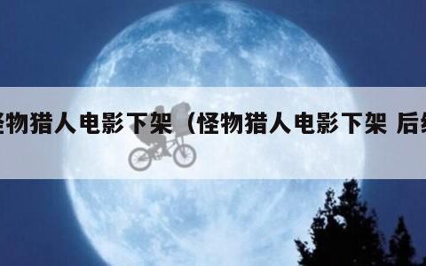 怪物猎人电影下架（怪物猎人电影下架 后续）