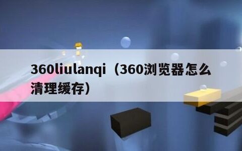 360liulanqi（360浏览器怎么清理缓存）