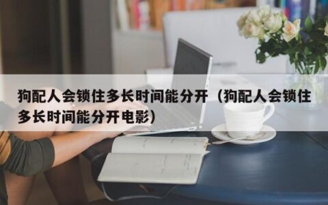 狗配人会锁住多长时间能分开（狗配人会锁住多长时间能分开电影）