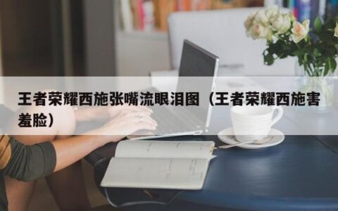王者荣耀西施张嘴流眼泪图（王者荣耀西施害羞脸）