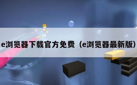 e浏览器下载官方免费（e浏览器最新版）