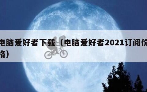 电脑爱好者下载（电脑爱好者2021订阅价格）