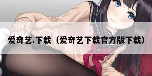 爱奇艺.下载(爱奇艺下载官方版下载) 爱奇艺.下载(爱奇艺下载官方版下载)