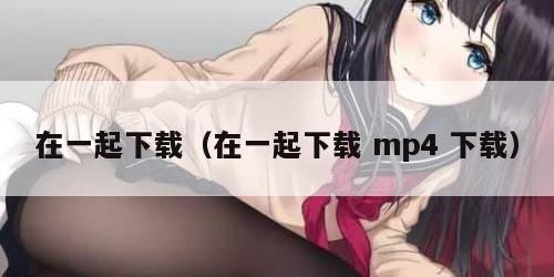 在一起下载(在一起下载 mp4 下载) 在一起下载(在一起下载 mp4 下载)